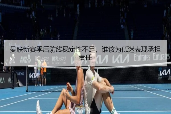 曼联新赛季后防线稳定性不足，谁该为低迷表现承担责任