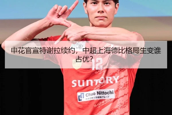 申花官宣特谢拉续约，中超上海德比格局生变谁占优？